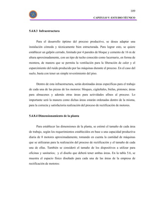 109

                                                      CAPITULO V: ESTUDIO TÉCNICO




5.4.8.3 Infraestructura


      Para el desarrollo óptimo del proceso productivo, se desea adaptar una
instalación cómoda y técnicamente bien estructurada. Para lograr esto, se quiere
establecer un galpón cerrado, limitado por 4 paredes de bloque y cemento de 16 m de
altura aproximadamente, con un tipo de techo conocido como lucernario, en forma de
montera, de manera que se permita la ventilación para la liberación de calor y el
esparcimiento del ruido producido por las máquinas durante el proceso. En el caso del
suelo, basta con tener un simple revestimiento del piso.


      Dentro de esta infraestructura, serán destinadas áreas específicas para el trabajo
de cada una de las piezas de los motores: bloques, cigüeñales, bielas, pistones; áreas
para almacenes y además otras áreas para actividades afines al proceso. Lo
importante será la manera como dichas áreas estarán ordenadas dentro de la misma,
para la correcta y satisfactoria realización del proceso de rectificación de motores.


5.4.8.4 Dimensionamiento de la planta


      Para establecer las dimensiones de la planta, se estimó el tamaño de cada área
de trabajo, según los requerimientos establecidos en base a una capacidad productiva
diaria de 8 motores aproximadamente, tomando en cuenta la cantidad de máquinas
que se utilizaran para la realización del proceso de rectificación y el tamaño de cada
una de ellas. También se consideró el tamaño de los dispositivos a utilizar para
oficinas y sanitarios; y el diseño que deberá tener ambas áreas. En la tabla 5.6, se
muestra el espacio físico diseñado para cada una de las áreas de la empresa de
rectificación de motores:
 