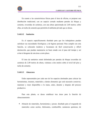 111

                                                   CAPITULO V: ESTUDIO TÉCNICO




      En cuanto a las características físicas para el área de oficina, se propone una
distribución tradicional, con un espacio cerrado mediante paredes de bloque y
cemento, revestidas de cerámica, con una altura aproximada de 2,40 metros; sobre
ellas, un techo de cemento que permitirá el ambiente privado que se desea.


5.4.8.5.2     Sanitarios


      Es el espacio específicamente diseñado para que los trabajadores puedan
satisfacer sus necesidades fisiológicas y de higiene personal. Para cumplir con esta
función, se colocarán inodoros y lavamanos de fácil conservación y difícil
destrucción, que puedan mantenerse en buen estado con el paso del tiempo y así
evitar el desgaste de esta área a corto plazo.


      El área de sanitarios estará delimitada por paredes de bloque revestidas de
cerámica de 2,40 metros de altura, ventanas a dos metros sobre el nivel del piso y
techo de cemento.


5.4.8.5.3     Almacenes


      Están representados por cada uno de los espacios destinados para colocar las
herramientas, insumos, materiales y demás elementos que será necesario conservar,
mantener y tener disponibles a la mano, antes, durante y después del proceso
productivo.


      Para esta planta, se desea establecer tres áreas para la función de
almacenamiento:


      Almacén de materiales, herramientas y piezas: diseñado para el resguardo de
      materiales como aceites, lubricantes, combustible, sustancias químicas; de
 