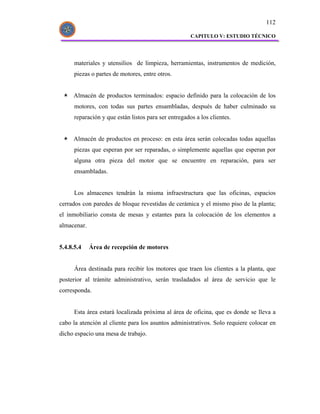 112

                                                      CAPITULO V: ESTUDIO TÉCNICO




      materiales y utensilios de limpieza, herramientas, instrumentos de medición,
      piezas o partes de motores, entre otros.


     Almacén de productos terminados: espacio definido para la colocación de los
      motores, con todas sus partes ensambladas, después de haber culminado su
      reparación y que están listos para ser entregados a los clientes.


     Almacén de productos en proceso: en esta área serán colocadas todas aquellas
      piezas que esperan por ser reparadas, o simplemente aquellas que esperan por
      alguna otra pieza del motor que se encuentre en reparación, para ser
      ensambladas.


      Los almacenes tendrán la misma infraestructura que las oficinas, espacios
cerrados con paredes de bloque revestidas de cerámica y el mismo piso de la planta;
el inmobiliario consta de mesas y estantes para la colocación de los elementos a
almacenar.


5.4.8.5.4    Área de recepción de motores


      Área destinada para recibir los motores que traen los clientes a la planta, que
posterior al trámite administrativo, serán trasladados al área de servicio que le
corresponda.


      Esta área estará localizada próxima al área de oficina, que es donde se lleva a
cabo la atención al cliente para los asuntos administrativos. Solo requiere colocar en
dicho espacio una mesa de trabajo.
 