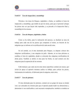 113

                                                     CAPITULO V: ESTUDIO TÉCNICO




5.4.8.5.5   Área de inspección y ensamblaje


      Próxima a las áreas de bloques, cigüeñales y bielas, se establece el área de
inspección y ensamblaje, que tendrá un par de mesas, para que el personal coloque
las piezas una vez que hayan sido reparadas, y se proceda a la inspección final y
ensamblaje de las mismas.


5.4.8.5.6   Área de bloques, cigüeñales y bielas


      Como se ha dicho, para la realización del proceso, se diseñará un área de
trabajo para cada una de las piezas que componen el motor, en función de las
máquinas que se utilizan en la rectificación de cada una de estas.


      En tal sentido, en el área destinada para bloques, se dispone colocar dos
máquinas rectificadoras y una máquina de pulir. Además, en un área próxima se
establece el área de cigüeñales, donde se colocarán dos máquinas rectificadoras de
dicha pieza. También se define el área para las bielas, la cual contará con dos
máquinas para la reparación de las mismas.


      Cabe destacar, que cada una de estas áreas específicas contará con mesas, que
sirvan de apoyo al operario mientras realiza su trabajo, para colocar las piezas,
instrumentos de medición, el lubricante para la máquina, entre otros.


5.4.8.5.7   Área de pistones


      El área destinada para los pistones, contará con un grupo de mesas en donde
van a ser colocados los mismos para que el operario pueda medir sus dimensiones y
determinar si son reutilizables o será necesario reemplazarlos; también se tendrán un
 