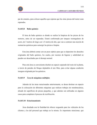 114

                                                    CAPITULO V: ESTUDIO TÉCNICO




par de estantes, para colocar aquellos que esperan que las otras piezas del motor sean
reparadas.


5.4.8.5.8    Baño químico


      El área de baño químico es donde se realiza la limpieza de las piezas de los
motores, antes de ser reparadas. Estará conformada por tanques rectangulares de
acero, de 3 metros de largo con 1,5 metros de alto, que van a contener una mezcla de
sustancias químicas para sumergir las piezas a limpiar.


      Esta área deberá contar con un pozo séptico para que se depositen los desechos
originados del baño químico, los cuales, por razones de higiene y salubridad no
pueden ser desechados por el drenaje normal.


      Para esta área es conveniente diseñar un espacio separado del resto de la planta,
a través de paredes de bloque dejándola al aire libre, para evitar alguna condición
insegura originada por los químicos.


5.4.8.5.9    Área de máquinas múltiples


      Además de las áreas mencionadas anteriormente, se desea destinar un espacio
para la colocación de diferentes máquinas que realicen trabajos de metalmecánica,
alisado de superficies de piezas pequeñas, y que además son utilizadas en algunos
casos para completar el proceso de rectificación.


5.4.8.5.10 Estacionamiento


      Área diseñada con la finalidad de ofrecer resguardo para los vehículos de los
clientes y los del personal que trabaja en la misma. Es importante mencionar, que
 