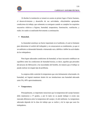 118

                                                    CAPITULO V: ESTUDIO TÉCNICO




      Al diseñar la instalación se tomará en cuenta en primer lugar el factor humano,
el desenvolvimiento y desarrollo de sus actividades, ofreciéndoles apropiadas
condiciones de trabajo, que solamente se consiguen cuando se cumplen los requisitos
necesarios relativos a higiene, humedad, temperatura, iluminación, ventilación, y
ruido, los cuales se analizarán brevemente a continuación:


     Humedad.


      La humedad constituye un factor importante en el ambiente, el cual es limitante
para determinar el confort del trabajador y en consecuencia su rendimiento, ya que si
un ambiente es demasiado húmedo o demasiado seco, debilita o inhibe las actividades
de los trabajadores.


      Para lograr adecuadas condiciones de humedad, se hace necesario establecer un
equilibrio entre las condiciones de humedad técnica, es decir, aquellas que proceden
del proceso de fabricación y las necesidades del hombre, de manera que el trabajo se
pueda realizar sin ningún tipo de problema.


      La empresa debe controlar la temperatura que esta íntimamente relacionada a la
humedad, así logrará mantener dentro de sus instalaciones una humedad adecuada
entre 50 y 60% aproximadamente.


     Temperatura.


      Principalmente, es importante mencionar que la temperatura del cuerpo humano
debe mantenerse a 37 grados, y por lo tanto no se puede trabajar si existe una
marcada diferencia entre la temperatura del cuerpo y la del ambiente. La temperatura
adecuada depende de la clase de trabajo que se realice y de la ropa que usen los
trabajadores.
 