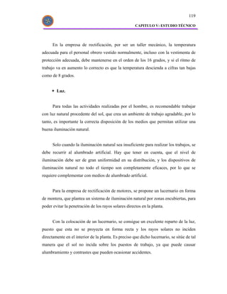 119

                                                      CAPITULO V: ESTUDIO TÉCNICO




      En la empresa de rectificación, por ser un taller mecánico, la temperatura
adecuada para el personal obrero vestido normalmente, incluso con la vestimenta de
protección adecuada, debe mantenerse en el orden de los 16 grados, y si el ritmo de
trabajo va en aumento lo correcto es que la temperatura descienda a cifras tan bajas
como de 8 grados.


        Luz.


      Para todas las actividades realizadas por el hombre, es recomendable trabajar
con luz natural procedente del sol, que crea un ambiente de trabajo agradable, por lo
tanto, es importante la correcta disposición de los medios que permitan utilizar una
buena iluminación natural.


      Solo cuando la iluminación natural sea insuficiente para realizar los trabajos, se
debe recurrir al alumbrado artificial. Hay que tener en cuenta, que el nivel de
iluminación debe ser de gran uniformidad en su distribución, y los dispositivos de
iluminación natural no todo el tiempo son completamente eficaces, por lo que se
requiere complementar con medios de alumbrado artificial.


      Para la empresa de rectificación de motores, se propone un lucernario en forma
de montera, que plantea un sistema de iluminación natural por zonas encubiertas, para
poder evitar la penetración de los rayos solares directos en la planta.


      Con la colocación de un lucernario, se consigue un excelente reparto de la luz,
puesto que esta no se proyecta en forma recta y los rayos solares no inciden
directamente en el interior de la planta. Es preciso que dicho lucernario, se sitúe de tal
manera que el sol no incida sobre los puestos de trabajo, ya que puede causar
alumbramiento y contrastes que pueden ocasionar accidentes.
 