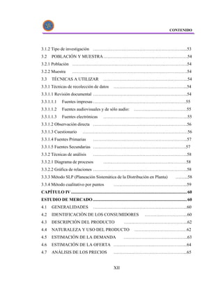 CONTENIDO




3.1.2 Tipo de investigación ……………………………………………………......53
3.2     POBLACIÓN Y MUESTRA ………………………………………………….54
3.2.1 Población …………………………………………………………………….54
3.2.2 Muestra           …………………………………………………………………….54
3.3     TÉCNICAS A UTILIZAR                      ………………………………………………….54
3.3.1 Técnicas de recolección de datos                    …………………………………………...54
3.3.1.1 Revisión documental ………………………………………………………..54
3.3.1.1.1       Fuentes impresas ……………………………………………………….55
3.3.1.1.2       Fuentes audiovisuales y de sólo audio:                    ………………………………55
3.3.1.1.3       Fuentes electrónicas             ………………………………………………….55
3.3.1.2 Observación directa ………………………………………………………..56
3.3.1.3 Cuestionario             ………………………………………………………………56
3.3.1.4 Fuentes Primarias                ………………………………………………………..57
3.3.1.5 Fuentes Secundarias ……………………………………………………….57
3.3.2 Técnicas de análisis               ………………………………………………………..58
3.3.2.1 Diagrama de procesos                     …………………………………………………58
3.3.2.2 Gráfica de relaciones ………………………………………………………..58
3.3.3 Método SLP (Planeación Sistemática de la Distribución en Planta)                                     ……...58
3.3.4 Método cualitativo por puntos                       …………………………………………...59
CAPÍTULO IV .......................................................................................................... 60
ESTUDIO DE MERCADO ...................................................................................... 60
4.1     GENERALIDADES                    ………………………………………………………..60
4.2     IDENTIFICACIÓN DE LOS CONSUMIDORES                                         ………………………...60
4.3     DESCRIPCIÓN DEL PRODUCTO                                  ……………………………………..62
4.4     NATURALEZA Y USO DEL PRODUCTO                                     ………………………………62
4.5     ESTIMACIÓN DE LA DEMANDA                                  ……………………………………..63
4.6     ESTIMACIÓN DE LA OFERTA …………………………………………...64
4.7     ANÁLISIS DE LOS PRECIOS                           …………………………………………...65


                                                          XII
 