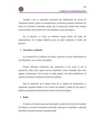 120

                                                       CAPITULO V: ESTUDIO TÉCNICO




      Aunado a esto, es importante mencionar que implementar un sistema de
iluminación natural, según las consideraciones económicas, permiten minimizar los
costos en el producto terminado, puesto que la iluminación natural tiene ventajas
incuestionables, tanto del punto de vista fisiológicos como psicológicos.


      En el proyecto, se busca un ambiente natural propio del lugar del
emplazamiento de la planta industrial, para así poder optimizar el diseño del
proyecto.


      Aireación o ventilación.


      La ventilación en el ambiente de trabajo, representa un factor determinante en
los trabajadores, en su salud y desempeño.


      Existen diferentes condiciones que contaminan el aire como lo son la
respiración, sudor, polvo, gases nocivos, temperatura, olores, humedad, entre otros
agentes contaminantes. Por lo tanto, se debe plantear una buena distribución de
canales de aireación- distribución (Natural o artificial).


      Para la instalación de la planta física de la empresa de rectificación, es
importante considerar donde se van a ubicar las entradas y salidas de aire fresco y
limpio, que permitan la circulación del mismo a través de la planta.


      Ruido.


      El ruido es el elemento que más interrumpe la condición de confort al momento
de trabajar, es necesario mantenerlo controlado, tanto para la seguridad y salud del
individuo como para mantener la productividad.
 