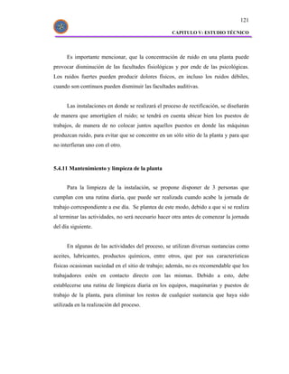 121

                                                    CAPITULO V: ESTUDIO TÉCNICO




      Es importante mencionar, que la concentración de ruido en una planta puede
provocar disminución de las facultades fisiológicas y por ende de las psicológicas.
Los ruidos fuertes pueden producir dolores físicos, en incluso los ruidos débiles,
cuando son continuos pueden disminuir las facultades auditivas.


      Las instalaciones en donde se realizará el proceso de rectificación, se diseñarán
de manera que amortigüen el ruido; se tendrá en cuenta ubicar bien los puestos de
trabajos, de manera de no colocar juntos aquellos puestos en donde las máquinas
produzcan ruido, para evitar que se concentre en un sólo sitio de la planta y para que
no interfieran uno con el otro.



5.4.11 Mantenimiento y limpieza de la planta


      Para la limpieza de la instalación, se propone disponer de 3 personas que
cumplan con una rutina diaria, que puede ser realizada cuando acabe la jornada de
trabajo correspondiente a ese día. Se plantea de este modo, debido a que si se realiza
al terminar las actividades, no será necesario hacer otra antes de comenzar la jornada
del día siguiente.


      En algunas de las actividades del proceso, se utilizan diversas sustancias como
aceites, lubricantes, productos químicos, entre otros, que por sus características
físicas ocasionan suciedad en el sitio de trabajo; además, no es recomendable que los
trabajadores estén en contacto directo con las mismas. Debido a esto, debe
establecerse una rutina de limpieza diaria en los equipos, maquinarias y puestos de
trabajo de la planta, para eliminar los restos de cualquier sustancia que haya sido
utilizada en la realización del proceso.
 