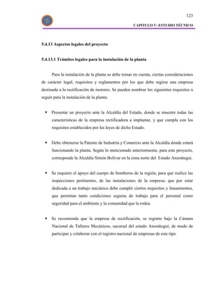 123

                                                     CAPITULO V: ESTUDIO TÉCNICO




5.4.13 Aspectos legales del proyecto


5.4.13.1 Trámites legales para la instalación de la planta


      Para la instalación de la planta se debe tomar en cuenta, ciertas consideraciones
de carácter legal; requisitos y reglamentos por los que debe regirse una empresa
destinada a la rectificación de motores. Se pueden nombrar los siguientes requisitos a
seguir para la instalación de la planta:


      Presentar un proyecto ante la Alcaldía del Estado, donde se muestre todas las
      características de la empresa rectificadora a implantar, y que cumpla con los
      requisitos establecidos por las leyes de dicho Estado.


      Debe obtenerse la Patente de Industria y Comercio ante la Alcaldía donde estará
      funcionando la planta. Según lo mencionado anteriormente, para este proyecto,
      corresponde la Alcaldía Simón Bolívar en la zona norte del Estado Anzoátegui.


      Se requiere el apoyo del cuerpo de bomberos de la región, para que realice las
      inspecciones pertinentes, de las instalaciones de la empresa; que por estar
      dedicada a un trabajo mecánico debe cumplir ciertos requisitos y lineamientos,
      que permitan tanto condiciones seguras de trabajo para el personal como
      seguridad para el ambiente y la comunidad que la rodea.


      Se recomienda que la empresa de rectificación, se registre bajo la Cámara
      Nacional de Talleres Mecánicos, sucursal del estado Anzoátegui; de modo de
      participar y colaborar con el registro nacional de empresas de este tipo.
 