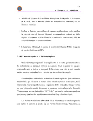 124

                                                      CAPITULO V: ESTUDIO TÉCNICO




     Solicitar el Registro de Actividades Susceptibles de Degradar el Ambientes
     (R.A.S.D.A.) ante la Oficina Estadal del Ministerio del Ambiente y de los
     Recursos Naturales.


     Realizar el Registro Mercantil para la escogencia del nombre o razón social de
     la empresa, ante el Registro Mercantil correspondiente. Además en dicho
     registro, corresponde la redacción del acta constitutiva y estatutos sociales por
     los cuales se regirá la sociedad mercantil.


     Solicitar ante el SENIAT, el número de inscripción tributaria (NIT) y el registro
     de inscripción tributaria (RIF).


5.4.13.2 Aspectos legales en el diseño de la planta


     Otro aspecto legal importante en este proyecto, es el hecho, que en el diseño de
las instalaciones de cualquier empresa, es necesario tener en cuenta los aspectos
relacionados con la higiene y seguridad de la misma; para esto, a nivel mundial
existen una gran cantidad de leyes y normas que son obligatorias cumplir.


     En una empresa rectificadora de motores se deben seguir una gran variedad de
lineamientos, que van desde la manera como estarán dispuestas las máquinas, hasta
regulaciones para la seguridad y salud ocupacional de los empleados. Para especificar
un poco este amplio estudio de normas, se menciona como referencia La Comisión
Venezolana de Normas Industriales “COVENIN”, que es el organismo encargado de
programar y coordinar las actividades de normalización y calidad en el país.


     Las Normas Venezolanas COVENIN son el resultado de un laborioso proceso
que incluye la consulta y estudio de las Normas Internacionales, Nacionales, de
 