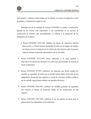 125

                                                      CAPITULO V: ESTUDIO TÉCNICO




asociaciones o empresas relacionadas con la materia, así como investigación a nivel
de plantas y/o laboratorios según el caso.


      Haciendo uso de un catálogo de Normas COVENIN, se señala a continuación,
algunas de las normas más importantes, a ser consideradas en un proceso de
rectificación de motores, que principalmente, se refieren a la protección de los
trabajadores de la planta:


        Norma COVENIN 2254:1995, establece los límites de exposición máxima
       diaria al frío y el límite máximo permisible de calor en los lugares de trabajo,
       así mismo como la evaluación de los efectos de estos factores sobre la persona
       expuesta durante un periodo representativo de su actividad.


     Norma COVENIN 2237:1997, hacen referencia a la ropa, equipos y
      dispositivos de protección personal, los cuales son seleccionados de acuerdo al
      riesgo ocupacional.


     Norma COVENIN 39:1997, establecen los requisitos que deben cumplir los
      calzados se seguridad, de modo que se puedan reducir daños en los pies de los
      trabajadores, producidos por impactos o acción de solventes; también señala el
      uso de calzado especial para trabajos con aparatos eléctricos.


     Norma COVENIN 2248:1987, establece las medidas generales de seguridad,
      con respecto al manejo de materiales dentro de las instalaciones de una
      empresa.


     Norma COVENIN 2165:1984, establece el uso de guantes de goma para la
      protección de los trabajadores en las industrias.
 