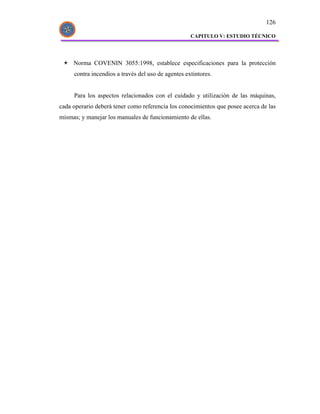 126

                                                    CAPITULO V: ESTUDIO TÉCNICO




     Norma COVENIN 3055:1998, establece especificaciones para la protección
     contra incendios a través del uso de agentes extintores.


     Para los aspectos relacionados con el cuidado y utilización de las máquinas,
cada operario deberá tener como referencia los conocimientos que posee acerca de las
mismas; y manejar los manuales de funcionamiento de ellas.
 