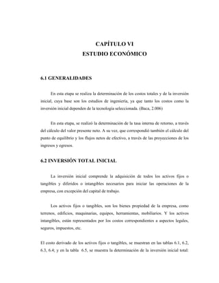 CAPÍTULO VI
                           ESTUDIO ECONÓMICO



6.1 GENERALIDADES


     En esta etapa se realiza la determinación de los costos totales y de la inversión
inicial, cuya base son los estudios de ingeniería, ya que tanto los costos como la
inversión inicial dependen de la tecnología seleccionada. (Baca, 2.006)


     En esta etapa, se realizó la determinación de la tasa interna de retorno, a través
del cálculo del valor presente neto. A su vez, que correspondió también el cálculo del
punto de equilibrio y los flujos netos de efectivo, a través de las proyecciones de los
ingresos y egresos.


6.2 INVERSIÓN TOTAL INICIAL


     La inversión inicial comprende la adquisición de todos los activos fijos o
tangibles y diferidos o intangibles necesarios para iniciar las operaciones de la
empresa, con excepción del capital de trabajo.


     Los activos fijos o tangibles, son los bienes propiedad de la empresa, como
terrenos, edificios, maquinarias, equipos, herramientas, mobiliarios. Y los activos
intangibles, están representados por los costos correspondientes a aspectos legales,
seguros, impuestos, etc.


El costo derivado de los activos fijos o tangibles, se muestran en las tablas 6.1, 6.2,
6.3, 6.4; y en la tabla 6.5, se muestra la determinación de la inversión inicial total:
 