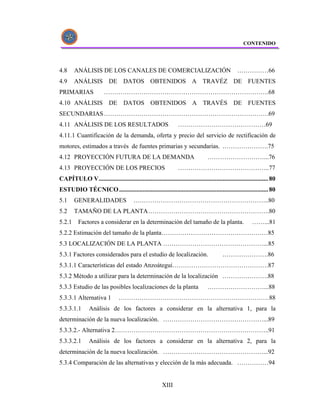 CONTENIDO




4.8     ANÁLISIS DE LOS CANALES DE COMERCIALIZACIÓN                                                ……………66
4.9     ANÁLISIS DE DATOS OBTENIDOS A TRAVÉZ DE FUENTES
PRIMARIAS               …………………………………………………………………….68
4.10 ANÁLISIS DE DATOS OBTENIDOS A TRAVÉS DE FUENTES
SECUNDARIAS …………………………………………………………………….69
4.11 ANÁLISIS DE LOS RESULTADOS                                   ……………………………………69
4.11.1 Cuantificación de la demanda, oferta y precio del servicio de rectificación de
motores, estimados a través de fuentes primarias y secundarias. ………………….75
4.12 PROYECCIÓN FUTURA DE LA DEMANDA                                               ………………………...76
4.13 PROYECCIÓN DE LOS PRECIOS                                    ……………………………………..77
CAPÍTULO V............................................................................................................ 80
ESTUDIO TÉCNICO ............................................................................................... 80
5.1     GENERALIDADES                    ………………………………………………………..80
5.2     TAMAÑO DE LA PLANTA ………………………………………………….80
5.2.1     Factores a considerar en la determinación del tamaño de la planta.                               ……...81
5.2.2 Estimación del tamaño de la planta……………………………………………85
5.3 LOCALIZACIÓN DE LA PLANTA …………………………………………...85
5.3.1 Factores considerados para el estudio de localización.                               ………………….86
5.3.1.1 Características del estado Anzoátegui……………………………………….87
5.3.2 Método a utilizar para la determinación de la localización ………………….88
5.3.3 Estudio de las posibles localizaciones de la planta                          ………………………...88
5.3.3.1 Alternativa 1            ………………………………………………………………88
5.3.3.1.1       Análisis de los factores a considerar en la alternativa 1, para la
determinación de la nueva localización. …………………………………………...89
5.3.3.2.- Alternativa 2………………………………………………………………..91
5.3.3.2.1       Análisis de los factores a considerar en la alternativa 2, para la
determinación de la nueva localización. …………………………………………...92
5.3.4 Comparación de las alternativas y elección de la más adecuada. ……………94


                                                         XIII
 