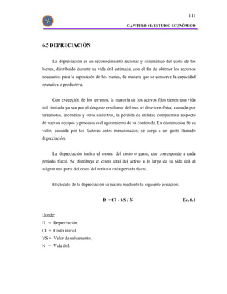 141

                                                 CAPITULO VI: ESTUDIO ECONÓMICO




6.5 DEPRECIACIÓN


      La depreciación es un reconocimiento racional y sistemático del costo de los
bienes, distribuido durante su vida útil estimada, con el fin de obtener los recursos
necesarios para la reposición de los bienes, de manera que se conserve la capacidad
operativa o productiva.


      Con excepción de los terrenos, la mayoría de los activos fijos tienen una vida
útil limitada ya sea por el desgaste resultante del uso, el deterioro físico causado por
terremotos, incendios y otros siniestros, la pérdida de utilidad comparativa respecto
de nuevos equipos y procesos o el agotamiento de su contenido. La disminución de su
valor, causada por los factores antes mencionados, se carga a un gasto llamado
depreciación.


      La depreciación indica el monto del costo o gasto, que corresponde a cada
periodo fiscal. Se distribuye el costo total del activo a lo largo de su vida útil al
asignar una parte del costo del activo a cada periodo fiscal.


      El cálculo de la depreciación se realiza mediante la siguiente ecuación:


                                   D = CI - VS / N                               Ec. 6.1


Donde:
D = Depreciación.
CI = Costo inicial.
VS = Valor de salvamento.
N = Vida útil.
 
