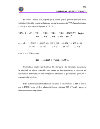 152

                                                      CAPITULO VI: ESTUDIO ECONÓMICO




      El cálculo de esta tasa, supone que el dinero que se gane se reinvierte en su
totalidad. Esto debe obtenerse, haciendo uso de la ecuación de VPN, la cual se iguala
a cero, y se deja como incógnita a la TIR “i”.


VPN = 0 = - P + FNE1 + FNE2 + FNE3 + FNE4 + (FNE5+Vs)                                 Ec. 6.6
                    (1 + i)1    (1 + i)2   (1 + i)3      (1 + i)4      (1 + i)5


0 = - P + 31.728,92 + 106.897,98 + 190.815,09 + 263.134,19 + 405.505,19
              (1 + i)1         (1 + i)2       (1 + i)3              (1 + i)4      (1 + i)5


Con P = -2.228.489 BsF.


                         TIR = - 0,1807 < TMAR = 25,57 %.


      Un resultado negativo en el cálculo del valor de la TIR, claramente expresa que
la cantidad de dinero invertida para poner en funcionamiento la empresa de
rectificación de motores, no será compensada a través de lo que se estima ganar por la
prestación del servicio.


      Esto, matemáticamente también se confirma, al observar que la TIR es menor
que la TMAR, lo que obedece a la condición que establece: TIR < TMAR = proyecto
económicamente No Rentable.
 