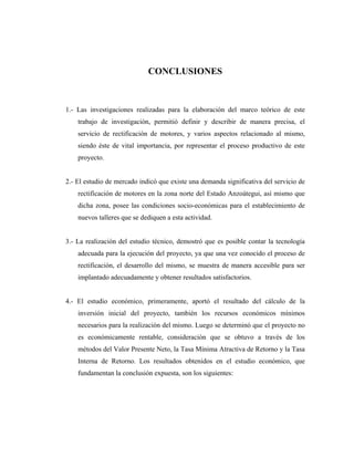 CONCLUSIONES



1.- Las investigaciones realizadas para la elaboración del marco teórico de este
    trabajo de investigación, permitió definir y describir de manera precisa, el
    servicio de rectificación de motores, y varios aspectos relacionado al mismo,
    siendo éste de vital importancia, por representar el proceso productivo de este
    proyecto.


2.- El estudio de mercado indicó que existe una demanda significativa del servicio de
    rectificación de motores en la zona norte del Estado Anzoátegui, así mismo que
    dicha zona, posee las condiciones socio-económicas para el establecimiento de
    nuevos talleres que se dediquen a esta actividad.


3.- La realización del estudio técnico, demostró que es posible contar la tecnología
    adecuada para la ejecución del proyecto, ya que una vez conocido el proceso de
    rectificación, el desarrollo del mismo, se muestra de manera accesible para ser
    implantado adecuadamente y obtener resultados satisfactorios.


4.- El estudio económico, primeramente, aportó el resultado del cálculo de la
    inversión inicial del proyecto, también los recursos económicos mínimos
    necesarios para la realización del mismo. Luego se determinó que el proyecto no
    es económicamente rentable, consideración que se obtuvo a través de los
    métodos del Valor Presente Neto, la Tasa Mínima Atractiva de Retorno y la Tasa
    Interna de Retorno. Los resultados obtenidos en el estudio económico, que
    fundamentan la conclusión expuesta, son los siguientes:
 
