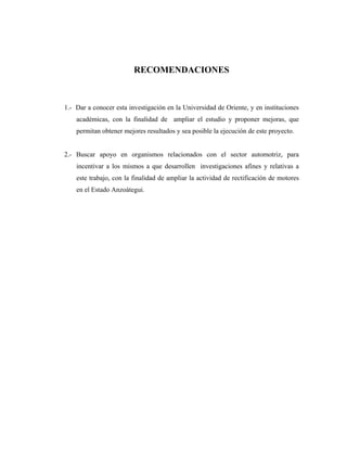 RECOMENDACIONES



1.- Dar a conocer esta investigación en la Universidad de Oriente, y en instituciones
    académicas, con la finalidad de ampliar el estudio y proponer mejoras, que
    permitan obtener mejores resultados y sea posible la ejecución de este proyecto.


2.- Buscar apoyo en organismos relacionados con el sector automotriz, para
    incentivar a los mismos a que desarrollen investigaciones afines y relativas a
    este trabajo, con la finalidad de ampliar la actividad de rectificación de motores
    en el Estado Anzoátegui.
 