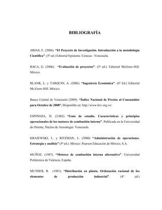 BIBLIOGRAFÍA



ARIAS, F. (2006). “El Proyecto de Investigación. Introducción a la metodología
Científica”. (5ª ed.) Editorial Episteme. Caracas - Venezuela.


BACA, G. (2006). “Evaluación de proyectos”. (5ª ed.). Editorial McGraw-Hill.
México.


BLANK, L. y TARQUIN, A. (2006). “Ingeniería Económica”. (6ª Ed.) Editorial
Mc.Graw-Hill. México.


Banco Central de Venezuela (2009). “Índice Nacional de Precios al Consumidor
para Octubre de 2008”. Disponible en: http://www.bcv.org.ve/


ESPINOZA, H. (2.002) “Guía de estudio. Características y principios
operacionales de los motores de combustión interna”. Publicada en la Universidad
de Oriente, Núcleo de Anzoátegui. Venezuela.


KRAJEWSKI, L. y RITZMAN, L. (2000) “Administración de operaciones.
Estrategia y análisis” (5ª ed.). México: Pearson Educación de México, S.A.


MUÑOZ. (1987). “Motores de combustión interna alternativo”. Universidad
Politécnica de Valencia. España.


MUTHER, R.       (1981). “Distribución en planta. Ordenación racional de los
elementos          de        producción           industrial”.      (4ª      ed.)
 