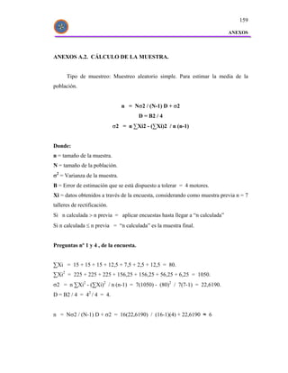 159

                                                                             ANEXOS




ANEXOS A.2. CÁLCULO DE LA MUESTRA.


      Tipo de muestreo: Muestreo aleatorio simple. Para estimar la media de la
población.


                                n = Nσ2 / (N-1) D + σ2
                                       D = B2 / 4
                             σ2 = n ∑Xi2 - (∑Xi)2 / n (n-1)


Donde:
n = tamaño de la muestra.
N = tamaño de la población.
σ2 = Varianza de la muestra.
B = Error de estimación que se está dispuesto a tolerar = 4 motores.
Xi = datos obtenidos a través de la encuesta, considerando como muestra previa n = 7
talleres de rectificación.
Si n calculada > n previa = aplicar encuestas hasta llegar a “n calculada”
Si n calculada ≤ n previa = “n calculada” es la muestra final.


Preguntas nº 1 y 4 , de la encuesta.


∑Xi = 15 + 15 + 15 + 12,5 + 7,5 + 2,5 + 12,5 = 80.
∑Xi2 = 225 + 225 + 225 + 156,25 + 156,25 + 56,25 + 6,25 = 1050.
σ2 = n ∑Xi2 - (∑Xi)2 / n (n-1) = 7(1050) - (80)2 / 7(7-1) = 22,6190.
D = B2 / 4 = 42 / 4 = 4.


n = Nσ2 / (N-1) D + σ2 = 16(22,6190) / (16-1)(4) + 22,6190 ≈ 6
 