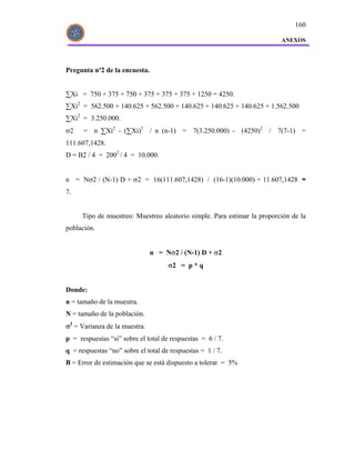 160

                                                                          ANEXOS




Pregunta nº2 de la encuesta.


∑Xi = 750 + 375 + 750 + 375 + 375 + 375 + 1250 = 4250.
∑Xi2 = 562.500 + 140.625 + 562.500 + 140.625 + 140.625 + 140.625 + 1.562.500
∑Xi2 = 3.250.000.
σ2    = n ∑Xi2 - (∑Xi)2 / n (n-1) = 7(3.250.000) - (4250)2 / 7(7-1) =
111.607,1428.
D = B2 / 4 = 2002 / 4 = 10.000.


n = Nσ2 / (N-1) D + σ2 = 16(111.607,1428) / (16-1)(10.000) + 11.607,1428 ≈
7.


      Tipo de muestreo: Muestreo aleatorio simple. Para estimar la proporción de la
población.


                               n = Nσ2 / (N-1) D + σ2
                                     σ2 = p * q


Donde:
n = tamaño de la muestra.
N = tamaño de la población.
σ2 = Varianza de la muestra.
p = respuestas “si” sobre el total de respuestas = 6 / 7.
q = respuestas “no” sobre el total de respuestas = 1 / 7.
B = Error de estimación que se está dispuesto a tolerar = 5%
 