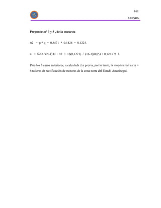 161

                                                                                 ANEXOS




Preguntas nº 3 y 5 , de la encuesta


σ2 = p * q = 0,8571 * 0,1428 = 0,1223.


n = Nσ2 / (N-1) D + σ2 = 16(0,1223) / (16-1)(0,05) + 0,1223 ≈ 2.


Para los 3 casos anteriores, n calculada ≤ n previa, por lo tanto, la muestra real es: n =
6 talleres de rectificación de motores de la zona norte del Estado Anzoátegui.
 