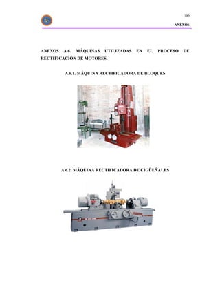 166

                                                       ANEXOS




ANEXOS   A.6.   MÁQUINAS   UTILIZADAS   EN   EL   PROCESO   DE
RECTIFICACIÓN DE MOTORES.


          A.6.1. MÁQUINA RECTIFICADORA DE BLOQUES




         A.6.2. MÁQUINA RECTIFICADORA DE CIGÜEÑALES
 