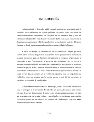 INTRODUCCIÓN



      En la actualidad, el desarrollo social, cultural, económico y tecnológico a nivel
mundial, han transformado los centros poblados en grandes urbes, esta situación
indiscutiblemente ha convertido a los vehículos, en sus diferentes tipos y usos, en
elementos indispensables para el desenvolvimiento de los individuos. Diariamente se
hace necesario, contar con vehículos que faciliten la movilización hacia los diferentes
lugares, en donde las personas puedan satisfacer sus necesidades habituales.


      A través del tiempo, el constante uso de los automóviles, origina que estos
sufran daños, averías y desgastes en las diferentes piezas que conforman el motor que
poseen, impidiendo que éste funcione correctamente, y obligando al propietario a
suspender su uso. Anteriormente, se creía que para solucionar esto, era necesario
comprar un nuevo vehículo, pero desde hace muchos años, la tecnología ha permitido
reparar las piezas de los motores, logrando poner en funcionamiento el vehículo
nuevamente. Esto es lo que se define como la técnica de rectificación de motores, la
cual, hoy en día, se convierte en la opción más accesible para los propietarios de
vehículos, como una solución que le permite alargar la vida útil de los mismos y
satisfacer su necesidad de movilización.


      El Área Metropolitana del Estado Anzoátegui, cuenta con talleres de servicios
que se encargan de la reparación de vehículos en general, los cuales, aún cuando
ofrecen el servicio de reparación de motores, no trabajan directamente con este tipo
de reparación, sino que acuden a talleres especializados en rectificación para remediar
los daños internos en los mismos. No obstante, el Estado cuenta con muy pocos
talleres dedicados a esta actividad.




                                           XVII
 