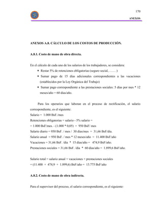 170

                                                                               ANEXOS




ANEXOS A.8. CÁLCULO DE LOS COSTOS DE PRODUCCIÓN.


A.8.1. Costo de mano de obra directa.


En el cálculo de cada uno de los salarios de los trabajadores, se considera:
        Restar 5% de retenciones obligatorias (seguro social, …… )
        Sumar pago de 15 días adicionales correspondientes a las vacaciones
       (establecidos por la Ley Orgánica del Trabajo)
        Sumar pago correspondiente a las prestaciones sociales: 5 días por mes * 12
       meses/año = 60 días/año.


      Para los operarios que laboran en el proceso de rectificación, el salario
correspondiente, es el siguiente:
Salario = 1.000 BsF./mes
Retenciones obligatorias = salario - 5% salario =
= 1.000 BsF/mes. - (1.000 * 0,05) = 950 BsF/ mes
Salario diario = 950 BsF. / mes / 30 días/mes = 31,66 BsF/día.
Salario anual = 950 BsF. / mes * 12 meses/año = 11.400 BsF/año
Vacaciones = 31,66 BsF. /día * 15 días/año = 474,9 BsF/año.
Prestaciones sociales = 31,66 BsF. /día * 60 días/año = 1.899,6 BsF/año.


Salario total = salario anual + vacaciones + prestaciones sociales
= (11.400 + 474,9 + 1.899,6) BsF/año = 13.775 BsF/año


A.8.2. Costo de mano de obra indirecta.


Para el supervisor del proceso, el salario correspondiente, es el siguiente:
 