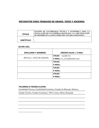 METADATOS PARA TRABAJOS DE GRADO, TESIS Y ASCENSO:




                 ESTUDIO DE FACTIBILIDAD TÉCNICA Y ECONÓMICA PARA LA
                 INSTALACIÓN DE UNA EMPRESA DESTINADA A LA RECTIFICACIÓN
    TÍTULO
                 DE MOTORES EN LA ZONA NORTE DEL ESTADO ANZOÁTEGUI


  SUBTÍTULO



AUTOR (ES):


      APELLIDOS Y NOMBRES                       CÓDIGO CULAC / E MAIL
                                      CVLAC:   18.299.713
      RIVAS A., IVELYM ALBANI.        E MAIL: ive_rivas@hotmail.com
                                      CVLAC:
                                      E MAIL:
                                      CVLAC:
                                      E MAIL:
                                      CVLAC:
                                      E MAIL:




PALÁBRAS O FRASES CLAVES:
Factibilidad Técnica, Factibilidad Económica, Estudio de Mercado, Motores,
______________________________________________________
Estudio Técnico, Estudio Económico, VPN, Costos, Oferta, Demanda
______________________________________________________
______________________________________________________
______________________________________________________
______________________________________________________
______________________________________________________
___________________
 