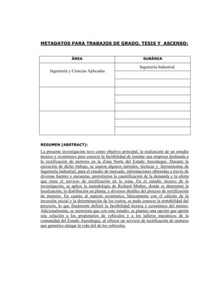 METADATOS PARA TRABAJOS DE GRADO, TESIS Y ASCENSO:


                  ÀREA                                       SUBÀREA

                                                           Ingeniería Industrial
     Ingeniería y Ciencias Aplicadas




RESUMEN (ABSTRACT):
La presente investigación tuvo como objetivo principal, la realización de un estudio
técnico y económico para conocer la factibilidad de instalar una empresa destinada a
la rectificación de motores en la Zona Norte del Estado Anzoátegui. Durante la
ejecución de dicho trabajo, se usaron algunos métodos, técnicas y herramientas de
Ingeniería Industrial; para el estudio de mercado, informaciones obtenidas a través de
diversas fuentes y encuestas, permitieron la cuantificación de la demanda y la oferta
que tiene el servicio de rectificación en la zona. En el estudio técnico de la
investigación, se aplicó la metodología de Richard Muther, donde se determinó la
localización, la distribución en planta, y diversos detalles del proceso de rectificación
de motores. En cuanto al aspecto económico, básicamente con el cálculo de la
inversión inicial y la determinación de los costos, se pudo conocer la rentabilidad del
proyecto, lo que finalmente definió la factibilidad técnica y económica del mismo.
Adicionalmente, se menciona que con este estudio, se planteo una opción que aporta
una solución a los propietarios de vehículos y a los talleres mecánicos de la
comunidad del Estado Anzoátegui, al ofrecer un servicio de rectificación de motores
que garantice alargar la vida útil de los vehículos.
 
