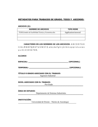 METADATOS PARA TRABAJOS DE GRADO, TESIS Y ASCENSO:


ARCHIVO (S):
               NOMBRE DE ARCHIVO                               TIPO MIME
TESIS.Estudio de Factibilidad Técnica y Economica.doc      Application/msword




       CARACTERES EN LOS NOMBRES DE LOS ARCHIVOS: A B C D E F G H
I J K L M N O P Q R S T U V W X Y Z. a b c d e f g h i j k l m n o p q r s t u v w x
y z. 0 1 2 3 4 5 6 7 8 9.


ALCANCE


ESPACIAL: ___________________________________ (OPCIONAL)


TEMPORAL: ___________________________________ (OPCIONAL)


TÍTULO O GRADO ASOCIADO CON EL TRABAJO:
                   Ingeniero Industrial
_________________________________________________________


NIVEL ASOCIADO CON EL TRABAJO:
                       Pre-Grado
_________________________________________________________


ÁREA DE ESTUDIO:
                Departamento de Sistemas Industriales
_________________________________________________________


INSTITUCIÓN:
             Universidad de Oriente – Núcleo de Anzoátegui
_________________________________________________________
 