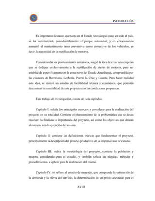 INTRODUCCIÓN




      Es importante destacar, que tanto en el Estado Anzoátegui como en todo el país,
se ha incrementado considerablemente el parque automotor, y en consecuencia
aumentó el mantenimiento tanto preventivo como correctivo de los vehículos, es
decir, la necesidad de la rectificación de motores.


      Considerando los planteamientos anteriores, surgió la idea de crear una empresa
que se dedique exclusivamente a la rectificación de piezas de motores, para ser
establecida específicamente en la zona norte del Estado Anzoátegui, comprendida por
las ciudades de Barcelona, Lechería, Puerto la Cruz y Guanta. Para hacer realidad
esta idea, se realizó un estudio de factibilidad técnica y económica, que permitió
determinar la rentabilidad de este proyecto con las condiciones propuestas.


      Éste trabajo de investigación, consta de seis capítulos:


      Capítulo I: señala los principales aspectos a considerar para la realización del
proyecto en su totalidad. Contiene el planteamiento de la problemática que se desea
resolver, la finalidad e importancia del proyecto, así como los objetivos que desean
alcanzarse con la ejecución del mismo.


      Capítulo II: contiene las definiciones teóricas que fundamentan el proyecto,
principalmente la descripción del proceso productivo de la empresa caso de estudio.


      Capítulo III: indica la metodología del proyecto, contiene la población y
muestra considerada para el estudio, y también señala las técnicas, métodos y
procedimientos, a aplicar para la realización del mismo.


      Capítulo IV: se refiere al estudio de mercado, que comprende la estimación de
la demanda y la oferta del servicio, la determinación de un precio adecuado para el


                                         XVIII
 