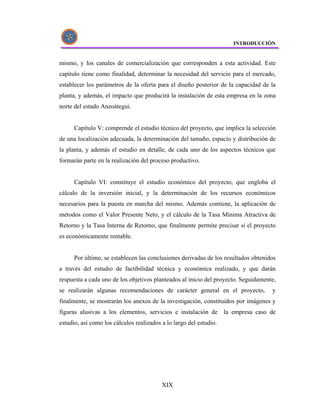 INTRODUCCIÓN


mismo, y los canales de comercialización que corresponden a esta actividad. Este
capítulo tiene como finalidad, determinar la necesidad del servicio para el mercado,
establecer los parámetros de la oferta para el diseño posterior de la capacidad de la
planta, y además, el impacto que producirá la instalación de esta empresa en la zona
norte del estado Anzoátegui.


      Capítulo V: comprende el estudio técnico del proyecto, que implica la selección
de una localización adecuada, la determinación del tamaño, espacio y distribución de
la planta, y además el estudio en detalle, de cada uno de los aspectos técnicos que
formarán parte en la realización del proceso productivo.


      Capítulo VI: constituye el estudio económico del proyecto, que engloba el
cálculo de la inversión inicial, y la determinación de los recursos económicos
necesarios para la puesta en marcha del mismo. Además contiene, la aplicación de
métodos como el Valor Presente Neto, y el cálculo de la Tasa Mínima Atractiva de
Retorno y la Tasa Interna de Retorno, que finalmente permite precisar si el proyecto
es económicamente rentable.


      Por último, se establecen las conclusiones derivadas de los resultados obtenidos
a través del estudio de factibilidad técnica y económica realizado, y que darán
respuesta a cada uno de los objetivos planteados al inicio del proyecto. Seguidamente,
se realizarán algunas recomendaciones de carácter general en el proyecto,           y
finalmente, se mostrarán los anexos de la investigación, constituidos por imágenes y
figuras alusivas a los elementos, servicios e instalación de la empresa caso de
estudio, así como los cálculos realizados a lo largo del estudio.




                                          XIX
 