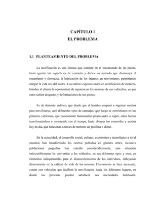 CAPÍTULO I
                               EL PROBLEMA



1.1 PLANTEAMIENTO DEL PROBLEMA


      La rectificación es una técnica que consiste en el mecanizado de las piezas,
hasta igualar las superficies de contacto y darles un acabado que disminuya el
rozamiento y favorezca la lubricación de los órganos en movimiento, permitiendo
alargar la vida útil del motor. Los talleres especializados en rectificación de motores,
brindan al cliente la oportunidad de repotenciar los motores de sus vehículos, ya que
estos sufren desgastes y deformaciones de sus piezas.


      Es de dominio público, que desde que el hombre empezó a ingeniar medios
para movilizarse, creó diferentes tipos de carruajes, que luego se convirtieron en los
primeros vehículos, que básicamente funcionaban propulsados a vapor, estos fueron
transformándose y mejorando con el tiempo, hasta obtener los conocidos y usados
hoy en día, que funcionan a través de motores de gasolina o diesel.


      En la actualidad, el desarrollo social, cultural, económico y tecnológico a nivel
mundial, han transformado los centros poblados en grandes urbes, inclusive
poblaciones     pequeñas     han    crecido    considerablemente,      esta    situación
indiscutiblemente ha convertido a los vehículos, en sus diferentes tipos y usos, en
elementos indispensables para el desenvolvimiento de los individuos, influyendo
directamente en la calidad de vida de los mismos. Diariamente se hace necesario,
contar con vehículos que faciliten la movilización hacia los diferentes lugares, en
donde     las   personas     puedan     satisfacer   sus     necesidades      habituales.
 