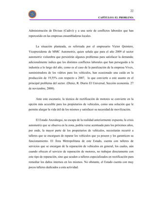 22

                                                          CAPÍTULO I: EL PROBLEMA




Administración de Divisas (Cadivi) y a una serie de conflictos laborales que han
repercutido en las empresas ensambladoras locales.


      La situación planteada, es reforzada por el empresario Víctor Quintero,
Vicepresidente de MMC Automotriz, quien señala que para el año 2009 el sector
automotriz vislumbra que persistirán algunos problemas para satisfacer la demanda;
adicionalmente indica que los distintos conflictos laborales que han perseguido a la
industria a lo largo del año, como es el caso de la paralización de la empresa Vivex,
suministradora de los vidrios para los vehículos, han ocasionado una caída en la
producción de 19,55% con respecto a 2007, lo que convierte a este asunto en el
principal problema del sector. (Deniz, R. Diario El Universal, Sección economía. 27
de noviembre, 2008).


      Ante este escenario, la técnica de rectificación de motores se convierte en la
opción más accesible para los propietarios de vehículos, como una solución que le
permite alargar la vida útil de los mismos y satisfacer su necesidad de movilización.


      El Estado Anzoátegui, no escapa de la realidad anteriormente expuesta, la crisis
automotriz que se observa en la zona, podría verse acentuada para los próximos años,
por ende, la mayor parte de los propietarios de vehículos, necesitarán recurrir a
talleres que se encarguen de reparar los vehículos que ya poseen y les garanticen su
funcionamiento. El Área Metropolitana de este Estado, cuenta con talleres de
servicios que se encargan de la reparación de vehículos en general, los cuales, aún
cuando ofrecen el servicio de reparación de motores, no trabajan directamente con
este tipo de reparación, sino que acuden a talleres especializados en rectificación para
remediar los daños internos en los mismos. No obstante, el Estado cuenta con muy
pocos talleres dedicados a esta actividad.
 