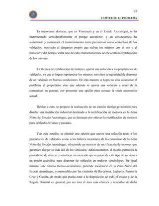 23

                                                         CAPÍTULO I: EL PROBLEMA




      Es importante destacar, que en Venezuela y en el Estado Anzoátegui, se ha
incrementado considerablemente el parque automotor, y en consecuencia ha
aumentado y aumentará el mantenimiento tanto preventivo como correctivo de los
vehículos, motivado al desgastes propio que sufren los mismos con el uso y el
transcurrir del tiempo, entre uno de estos mantenimientos se encuentra la rectificación
de los motores.


      La técnica de rectificación de motores, aporta una solución a los propietarios de
vehículos, ya que al lograr repotenciar los mismos, satisface su necesidad de disponer
de un vehículo en buenas condiciones. De esta manera se logra no sólo solucionar el
problema al propietario, sino que además se aporta una solución a nivel de la
comunidad en general, por presentar una opción para atenuar la crisis automotriz
actual.


      Debido a esto, se propuso la realización de un estudio técnico-económico para
diseñar una instalación industrial destinada a la rectificación de motores en la Zona
Norte del Estado Anzoátegui, que se destaque por ofrecer la rectificación de motores
para vehículos livianos y pesados.


      Con este estudio, se planteó una opción que aporte una solución tanto a los
propietarios de vehículos como a los talleres mecánicos de la comunidad de la Zona
Norte del Estado Anzoátegui, ofreciendo un servicio de rectificación de motores que
garantice alargar la vida útil de los vehículos. Adicionalmente, el mismo permitirá la
posibilidad de abarcar y satisfacer un mercado que requiere de este tipo de servicio a
un precio accesible, para disponer de vehículos en mejores condiciones. De igual
manera, este estudio técnico-económico, pretende localizarse en la Zona Norte del
Estado Anzoátegui, comprendida por las ciudades de Barcelona, Lechería, Puerto la
Cruz y Guanta, de modo que pueda estar a la disposición de todo el estado y de la
Región Oriental en general, por ser ésta el área más céntrica y accesible de dicha
 