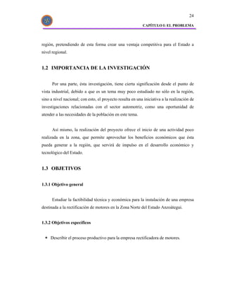 24

                                                           CAPÍTULO I: EL PROBLEMA




región, pretendiendo de esta forma crear una ventaja competitiva para el Estado a
nivel regional.


1.2 IMPORTANCIA DE LA INVESTIGACIÓN


      Por una parte, ésta investigación, tiene cierta significación desde el punto de
vista industrial, debido a que es un tema muy poco estudiado no sólo en la región,
sino a nivel nacional; con esto, el proyecto resulta en una iniciativa a la realización de
investigaciones relacionadas con el sector automotriz, como una oportunidad de
atender a las necesidades de la población en este tema.


      Así mismo, la realización del proyecto ofrece el inicio de una actividad poco
realizada en la zona, que permite aprovechar los beneficios económicos que ésta
pueda generar a la región, que servirá de impulso en el desarrollo económico y
tecnológico del Estado.


1.3 OBJETIVOS


1.3.1 Objetivo general


      Estudiar la factibilidad técnica y económica para la instalación de una empresa
destinada a la rectificación de motores en la Zona Norte del Estado Anzoátegui.


1.3.2 Objetivos específicos


     Describir el proceso productivo para la empresa rectificadora de motores.
 