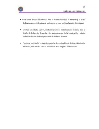 25

                                                     CAPÍTULO I: EL PROBLEMA




Realizar un estudio de mercado para la cuantificación de la demanda y la oferta
de la empresa rectificadora de motores en la zona norte del estado Anzoátegui.


Efectuar un estudio técnico, mediante el uso de herramientas y técnicas para el
diseño de la función de producción, determinación de la localización y diseño
de la distribución de la empresa rectificadora de motores.


Presentar un estudio económico para la determinación de la inversión inicial
necesaria para llevar a cabo la instalación de la empresa rectificadora.
 
