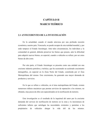CAPÍTULO II
                              MARCO TEÓRICO



2.1 ANTECEDENTES DE LA INVESTIGACIÓN


      En la actualidad, cuando el mundo atraviesa por una profunda recesión
económica, nuestro país, Venezuela, no puede escapar de esta realidad mundial, y por
ende tampoco el Estado Anzoátegui. Ante tales circunstancias, los individuos y la
comunidad en general, deberán preservar los bienes que poseen, ante la dificultad
para adquirir nuevos bienes, en especial, cuando a vehículos se refiere, por ser estos
bienes de alto costo.


      Por otra parte, el Estado Anzoátegui se presenta como una entidad con una
creciente industria petrolera y turística, que ha ocasionado un acelerado crecimiento
demográfico, en especial en la Zona Norte del Estado, constituida por el Área
Metropolitana del mismo. Este crecimiento, ha generado una mayor demanda de
productos y servicios.


      En lo que se refiere a vehículos, en el área metropolitana del Estado, existen
numerosos talleres mecánicos que prestan servicios de reparación a los mismos, no
obstante, muy pocos de ellos son especializados en la rectificación de motores.


      Esta investigación es el resultado de la inquietud del autor por la creciente
demanda del servicio de rectificación de motores en la zona y la inexistencia de
suficientes talleres que satisfagan las necesidades existentes y permitan a los
propietarios    de      vehículos    alargar   la   vida   útil   de   los   mismos.
 