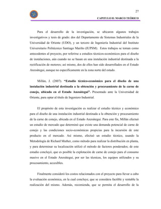 27

                                                         CAPITULO II: MARCO TEÓRICO




      Para el desarrollo de la investigación, se ubicaron algunos trabajos
investigativos y tesis de grado: dos del Departamento de Sistemas Industriales de la
Universidad de Oriente (UDO), y un tercero de Ingeniería Industrial del Instituto
Universitario Politécnico Santiago Mariño (IUPSM). Estos trabajos se toman como
antecedentes al proyecto, por referirse a estudios técnicos-económicos para el diseño
de instalaciones, aún cuando no se basan en una instalación industrial destinada a la
rectificación de motores; así mismo, dos de ellos han sido desarrollados en el Estado
Anzoátegui, aunque no específicamente en la zona norte del estado.


      Millán, J. (2007). “Estudio técnico-económico para el diseño de una
instalación industrial destinada a la obtención y procesamiento de la carne de
conejo, ubicada en el Estado Anzoátegui”. Presentado ante la Universidad de
Oriente, para optar al título de Ingeniero Industrial.


      El propósito de esta investigación es realizar el estudio técnico y económico
para el diseño de una instalación industrial destinada a la obtención y procesamiento
de la carne de conejo, ubicada en el Estado Anzoátegui. Para este fin, Millán efectuó
un estudio de mercado que determinó que existe una demanda potencial de carne de
conejo y las condiciones socio-económicas propicias para la incursión de este
producto en el mercado. Así mismo, efectuó un estudio técnico, usando la
Metodología de Richard Muther, como método para realizar la distribución en planta,
y para determinar su localización utilizó el método de factores ponderados; de este
estudio concluyó, que es posible la explotación de carne de conejo para el consumo
masivo en el Estado Anzoátegui, por ser las técnicas, los equipos utilizados y su
procesamiento, accesibles.


      Finalmente consideró los costos relacionados con el proyecto para llevar a cabo
la evaluación económica, en la cual concluye, que se considera factible y rentable la
realización del mismo. Además, recomienda, que se permita el desarrollo de la
 