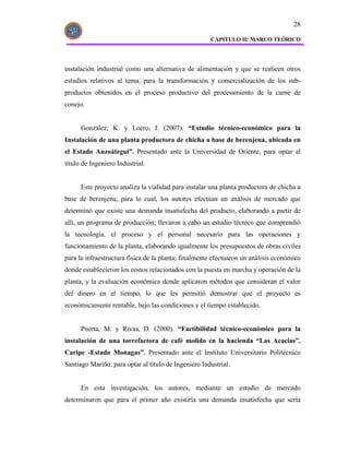 28

                                                      CAPITULO II: MARCO TEÓRICO




instalación industrial como una alternativa de alimentación y que se realicen otros
estudios relativos al tema, para la transformación y comercialización de los sub-
productos obtenidos en el proceso productivo del procesamiento de la carne de
conejo.


      González, K. y Loero, I. (2007). “Estudio técnico-económico para la
Instalación de una planta productora de chicha a base de berenjena, ubicada en
el Estado Anzoátegui”. Presentado ante la Universidad de Oriente, para optar al
título de Ingeniero Industrial.


      Este proyecto analiza la vialidad para instalar una planta productora de chicha a
base de berenjena, para lo cual, los autores efectúan un análisis de mercado que
determinó que existe una demanda insatisfecha del producto, elaborando a partir de
allí, un programa de producción; llevaron a cabo un estudio técnico que comprendió
la tecnología, el proceso y el personal necesario para las operaciones y
funcionamiento de la planta, elaborando igualmente los presupuestos de obras civiles
para la infraestructura física de la planta; finalmente efectuaron un análisis económico
donde establecieron los costos relacionados con la puesta en marcha y operación de la
planta, y la evaluación económica donde aplicaron métodos que consideran el valor
del dinero en el tiempo, lo que les permitió demostrar que el proyecto es
económicamente rentable, bajo las condiciones y el tiempo establecido.


      Puerta, M. y Rivas, D. (2000). “Factibilidad técnico-económico para la
instalación de una torrefactora de café molido en la hacienda “Las Acacias”.
Caripe -Estado Monagas”. Presentado ante el Instituto Universitario Politécnico
Santiago Mariño, para optar al título de Ingeniero Industrial.


      En esta investigación, los autores, mediante un estudio de mercado
determinaron que para el primer año existiría una demanda insatisfecha que sería
 