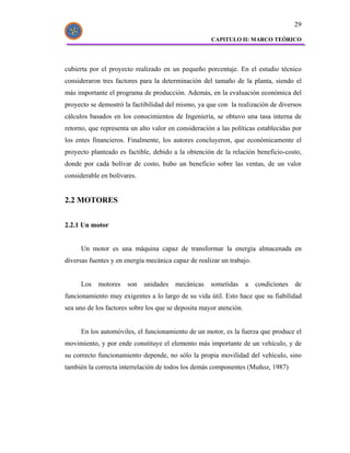 29

                                                     CAPITULO II: MARCO TEÓRICO




cubierta por el proyecto realizado en un pequeño porcentaje. En el estudio técnico
consideraron tres factores para la determinación del tamaño de la planta, siendo el
más importante el programa de producción. Además, en la evaluación económica del
proyecto se demostró la factibilidad del mismo, ya que con la realización de diversos
cálculos basados en los conocimientos de Ingeniería, se obtuvo una tasa interna de
retorno, que representa un alto valor en consideración a las políticas establecidas por
los entes financieros. Finalmente, los autores concluyeron, que económicamente el
proyecto planteado es factible, debido a la obtención de la relación beneficio-costo,
donde por cada bolívar de costo, hubo un beneficio sobre las ventas, de un valor
considerable en bolívares.


2.2 MOTORES


2.2.1 Un motor


     Un motor es una máquina capaz de transformar la energía almacenada en
diversas fuentes y en energía mecánica capaz de realizar un trabajo.


     Los    motores    son   unidades   mecánicas    sometidas      a   condiciones   de
funcionamiento muy exigentes a lo largo de su vida útil. Esto hace que su fiabilidad
sea uno de los factores sobre los que se deposita mayor atención.


     En los automóviles, el funcionamiento de un motor, es la fuerza que produce el
movimiento, y por ende constituye el elemento más importante de un vehículo, y de
su correcto funcionamiento depende, no sólo la propia movilidad del vehículo, sino
también la correcta interrelación de todos los demás componentes (Muñoz, 1987)
 