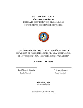 UNIVERSIDAD DE ORIENTE
                       NÚCLEO DE ANZOÁTEGUI
        ESCUELA DE INGENIERÍA Y CIENCIAS APLICADAS
          DEPARTAMENTO DE SISTEMAS INDUSTRIALES




 “ESTUDIO DE FACTIBILIDAD TÉCNICA Y ECONÓMICA PARA LA
INSTALACIÓN DE UNA EMPRESA DESTINADA A LA RECTIFICACIÓN
  DE MOTORES EN LA ZONA NORTE DEL ESTADO ANZOÁTEGUI”


                         JURADO CALIFICADOR




  Prof. Marvelis González                             Prof. Ana Márquez
    Jurado Principal                                      Jurado Principal




                             Prof. Raiza Yanez
                             Asesor Académico



                       Puerto La Cruz, Octubre de 2009.
 