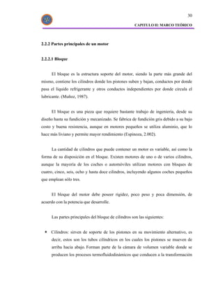 30

                                                     CAPITULO II: MARCO TEÓRICO




2.2.2 Partes principales de un motor


2.2.2.1 Bloque


     El bloque es la estructura soporte del motor, siendo la parte más grande del
mismo, contiene los cilindros donde los pistones suben y bajan, conductos por donde
pasa el líquido refrigerante y otros conductos independientes por donde circula el
lubricante. (Muñoz, 1987).


     El bloque es una pieza que requiere bastante trabajo de ingeniería, desde su
diseño hasta su fundición y mecanizado. Se fabrica de fundición gris debido a su bajo
costo y buena resistencia, aunque en motores pequeños se utiliza aluminio, que lo
hace más liviano y permite mayor rendimiento (Espinoza, 2.002).


     La cantidad de cilindros que puede contener un motor es variable, así como la
forma de su disposición en el bloque. Existen motores de uno o de varios cilindros,
aunque la mayoría de los coches o automóviles utilizan motores con bloques de
cuatro, cinco, seis, ocho y hasta doce cilindros, incluyendo algunos coches pequeños
que emplean sólo tres.


     El bloque del motor debe poseer rigidez, poco peso y poca dimensión, de
acuerdo con la potencia que desarrolle.


     Las partes principales del bloque de cilindros son las siguientes:


     Cilindros: sirven de soporte de los pistones en su movimiento alternativo, es
     decir, estos son los tubos cilíndricos en los cuales los pistones se mueven de
     arriba hacia abajo. Forman parte de la cámara de volumen variable donde se
     producen los procesos termofluidodinámicos que conducen a la transformación
 