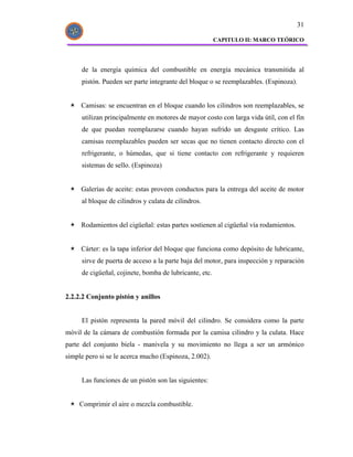 31

                                                        CAPITULO II: MARCO TEÓRICO




     de la energía química del combustible en energía mecánica transmitida al
     pistón. Pueden ser parte integrante del bloque o se reemplazables. (Espinoza).


     Camisas: se encuentran en el bloque cuando los cilindros son reemplazables, se
     utilizan principalmente en motores de mayor costo con larga vida útil, con el fin
     de que puedan reemplazarse cuando hayan sufrido un desgaste crítico. Las
     camisas reemplazables pueden ser secas que no tienen contacto directo con el
     refrigerante, o húmedas, que si tiene contacto con refrigerante y requieren
     sistemas de sello. (Espinoza)


     Galerías de aceite: estas proveen conductos para la entrega del aceite de motor
     al bloque de cilindros y culata de cilindros.


     Rodamientos del cigüeñal: estas partes sostienen al cigüeñal vía rodamientos.


     Cárter: es la tapa inferior del bloque que funciona como depósito de lubricante,
     sirve de puerta de acceso a la parte baja del motor, para inspección y reparación
     de cigüeñal, cojinete, bomba de lubricante, etc.


2.2.2.2 Conjunto pistón y anillos


     El pistón representa la pared móvil del cilindro. Se considera como la parte
móvil de la cámara de combustión formada por la camisa cilindro y la culata. Hace
parte del conjunto biela - manivela y su movimiento no llega a ser un armónico
simple pero si se le acerca mucho (Espinoza, 2.002).


     Las funciones de un pistón son las siguientes:


     Comprimir el aire o mezcla combustible.
 
