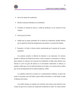 32

                                                       CAPITULO II: MARCO TEÓRICO




     Servir de cámara de combustión.


     Recibir la potencia liberada en la combustión.


     Controlar la entrada de mezcla y salida de productos en los motores de dos
      tiempos.


     Guía el pie de la biela.


     Impide que los gases quemados de la cámara de combustión, puedan filtrarse
      por la superficie lateral de acoplamiento entre pistón y la camisa del cilindro.


     Transmite a la biela, la fuerza motriz suministrada por la presión de los gases
      quemados.


      Los pistones actuales se fabrican de aluminio o sus aleaciones. En motores
grandes se fabrican de fundición de hierro. Entre sus partes se encuentran: la cabeza,
parte superior en contacto con el proceso de combustión; la falda, parte inferior cuya
función es servir de guía del pistón en su movimiento reduciendo el cabeceo; el
pasador o bulón que sirve de unión del pistón con la biela; y los asientos de los anillos
que sirven de alojamiento de los anillos (Espinoza, 2.002)


      La superficie lateral de un pistón no es perfectamente cilíndrica, la parte más
ancha se encuentra cerca del fondo o parte inferior del pistón y es allí donde se mide
el diámetro del mismo.


      Los anillos forman un conjunto con el pistón, éstos tienen como función evitar
el paso de gases de la cámara de compresión-combustión al cárter. Se suelen utilizar
 