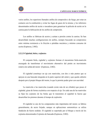 33

                                                     CAPITULO II: MARCO TEÓRICO




varios anillos, los superiores llamados anillos de compresión o de fuego, por estar en
contacto con la combustión y evitar las fugas de gases de la misma; y los inferiores
denominados anillos de aceite o rascadores para garantizar la película de aceite en la
camisa para la lubricación de los anillos de compresión.


     Los anillos se fabrican de aceros y actúan a presión contra la camisa. Se han
desarrollado muchas configuraciones de anillos, siempre buscando un compromiso
entre mínima resistencia a la fricción o pérdidas mecánica y mínimo consumo de
aceite (Espinoza, 2.002).


2.2.2.3 Cigüeñal, biela y cojinetes


     El conjunto biela, cigüeñal y cojinetes forman el mecanismo biela-manivela
encargado de transformar el movimiento alternativo del pistón en movimiento
rotativo de salida del motor (Espinoza, 2.002).


     El cigüeñal constituye un eje con manivelas, con dos o más puntos que se
apoyan en una bancada integrada en la parte superior del cárter y que queda cubierto
después por el propio bloque del motor, lo que le permite poder girar con suavidad.


     La manivela o las manivelas (cuando existe más de un cilindro) que posee el
cigüeñal, giran de forma excéntrica con respecto al eje. En cada una de las manivelas
se fijan los cojinetes de las bielas que le transmiten al cigüeñal la fuerza que
desarrollan los pistones durante el tiempo de explosión.


     El cigüeñal es uno de los componentes más importantes del motor; se fabrica
generalmente, de acero forjado, aunque en aplicaciones automotrices se utiliza
fundición de hierro nodular. El cigüeñal es soportado por el bloque a través de los
cojinetes denominados Cojinetes de bancada (Espinoza, 2.002).
 
