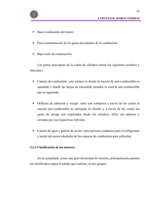 35

                                                      CAPITULO II: MARCO TEÓRICO




     Buen rendimiento del motor.


     Poca contaminación de los gases precedentes de la combustión.


     Bajo costo de construcción.


      Las partes principales de la culata de cilindros tienen los siguientes nombres y
funciones:


     Cámara de combustión: esta cámara es donde la mezcla de aire-combustible es
      quemada y donde las bujías de encendido prenden la mezcla aire-combustible
      que es ingresada.


     Orificios de admisión y escape: estos son conductos a través de los cuales la
      mezcla aire-combustible es entregada al cilindro y a través de los cuales los
      gases de escape son expulsados desde los cilindros. Ellos son abiertos y
      cerrados por sus respectivas válvulas.


     Camisa de agua y galería de aceite: estas proveen conductos para el refrigerante
      y aceite del motor alrededor de las cámaras de combustión para enfriarlas.


2.2.3 Clasificación de los motores


      En la actualidad, existe una gran diversidad de motores, principalmente pueden
ser clasificados según el trabajo que realizan, en dos grupos:
 