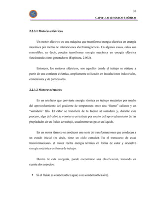 36

                                                      CAPITULO II: MARCO TEÓRICO




2.2.3.1 Motores eléctricos


      Un motor eléctrico es una máquina que transforma energía eléctrica en energía
mecánica por medio de interacciones electromagnéticas. En algunos casos, estos son
reversibles, es decir, pueden transformar energía mecánica en energía eléctrica
funcionando como generadores (Espinoza, 2.002).


      Entonces, los motores eléctricos, son aquellos donde el trabajo se obtiene a
partir de una corriente eléctrica, ampliamente utilizados en instalaciones industriales,
comerciales y de particulares.


2.2.3.2 Motores térmicos


      Es un artefacto que convierte energía térmica en trabajo mecánico por medio
del aprovechamiento del gradiente de temperatura entre una “fuente” caliente y un
“sumidero” frío. El calor se transfiere de la fuente al sumidero y, durante este
proceso, algo del calor se convierte en trabajo por medio del aprovechamiento de las
propiedades de un fluido de trabajo, usualmente un gas o un líquido.


      En un motor térmico se producen una serie de transformaciones que conducen a
un estado inicial (es decir, tiene un ciclo cerrado). En el transcurso de estas
transformaciones, el motor recibe energía térmica en forma de calor y devuelve
energía mecánica en forma de trabajo.


      Dentro de esta categoría, puede encontrarse una clasificación, tomando en
cuenta dos aspectos:


     Si el fluido es condensable (agua) o no condensable (aire).
 