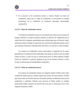 37

                                                       CAPITULO II: MARCO TEÓRICO




     Si el proceso es de combustión interna o externa. Siendo un motor de
      combustión, aquel que es capaz de transformar en movimiento la energía
      proveniente de la combustión de sustancias adecuadas, denominadas
      combustibles


2.2.3.2.1 Motor de combustión externa


      Un motor de combustión externa es una máquina que realiza una conversión de
energía calorífica en energía mecánica mediante un proceso de combustión que se
realiza fuera de la máquina, generalmente para calentar agua que, en forma de vapor,
será la que realice el trabajo, en oposición a los motores de combustión interna, en los
que la propia combustión, realizada dentro del motor, es la que lleva a cabo el trabajo.


      Los motores de combustión externa aprovechan la expansión de los gases
generados por la inflamación del combustible; éste puede ser sólido (como un simple
cohete de ferias, o como los que se utilizan para poner en órbita satélites), líquido
(como los "reactores") y gaseoso (turbinas de gas en las centrales térmicas, o como
los que se utilizan para los transbordadores espaciales).


2.2.3.2.2 Motor de combustión interna


      Los motores de combustión interna son máquinas donde el fluido motor sufre
cambios del estado químico y térmico dentro de la misma. En estos motores, el fluido
que circula sufre en el interior procesos de cambio químico (combustión), procesos de
compresión y expansión. Durante estos procesos el fluido cambio su entalpía
produciendo trabajo mecánico de rotación de un eje que se utiliza para mover otras
máquinas (Espinoza, 2.002).
 