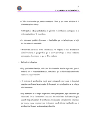 39

                                                  CAPITULO II: MARCO TEÓRICO




- Cables deteriorados que producen salto de chispa y, por tanto, pérdidas de la
 corriente de alto voltaje.


- Cable partido o flojo en la bobina de ignición, el distribuidor, las bujías o en el
 sistema electrónico de encendido.


- La bobina de ignición, el ruptor o el distribuidor que envía la chispa a la bujía
 no funciona adecuadamente.


- Distribuidor desfasado o mal sincronizado con respecto al ciclo de explosión
 correspondiente, lo que produce que la chispa en la bujía se atrase o adelante
 con relación al momento en que se debe producir.


 Fallos de combustible:


- Hay gasolina en el tanque, en la cuba del carburador o en los inyectores, pero la
 toma de aire se encuentra obstruida, impidiendo que la mezcla aire-combustible
 se realice adecuadamente.


- El sistema de combustible puede estar entregando muy poca o demasiada
 gasolina, por lo que la proporción de la mezcla aire-combustible no se efectúa
 adecuadamente.


- Hay impurezas en el tanque de gasolina como, por ejemplo, agua o basuras, que
 se mezclan con el combustible. En el caso del combustible mezclado con agua,
 cuando llega a la cámara de combustión no se quema correctamente. En el caso
 de basura, puede ocasionar una obstrucción en el sistema impidiendo que el
 combustible llegue a la cámara de combustión.
 